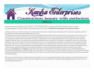 Commenced in the year 2003, we, KANHA ENTERPRISES are registered with P.W.D. Rajasthan and U.I.T. Udaipur.
We acknowledged as a strong, reliable and distinguished Service Provider of Information Technologies & Construction Services.
All these services are carried forward by an innovative and creative team of professionals who follow all the industry set standards and other
parameters for quality, durability, reliability and many more.
The professionals we have hired keep a strict look on the ongoing market trends and hence implement the similar ideas in their services. Also,
a separate team of quality inspectors has been appointed to keep a vigil on all the steps that are executed for building the various projects.
Our company also stays in direct contact with our clients so that they can see the regular development of their project and make necessary
changes if required. We are a company that puts all the possible efforts for completion of the project in a proper time frame and with utmost
perfection. This not only makes the clients satisfied but also earns us a strong and positive reputation in the domain. Our company even takes
care of the safety of our architects, engineer’s, contractors, laborers, etc. involved in the construction process so that no accident takes place.
Meanwhile, our services are operated under the strict guidelines of international quality standards which fits in the space of market demands.
Further, we have established wide business network that helps our cause to handle bulk assignment without any kind of interruption.
We are also manufacturer and supplier of Clay Bricks, River Sand, Concrete Material, Paving Grey Sandstone, Green & White Marble Stone,
Crushed Stone, Building Stone, Concrete Blocks, and Fly Ash Blocks. We make sure that our entire ranges of products are checked well in advance
before dispatching it for the final delivery at the client's end. We strive to offer the best products to fulfill increasing demand of the construction
and allied industries.
Moreover, our dexterous team of experts work day and night to meet the set organizational goals with due efficiency. They efficiently utilize all
the available resources with due care to avoid any wastage. Further, we safely pack our range in quality packaging material to save it from any
kind of damage during transit.
ABOUT US
Commenced in the year 2003, we, KANHA ENTERPRISES are registered with P.W.D. Rajasthan and U.I.T. Udaipur.
We acknowledged as a strong, reliable and distinguished Service Provider of Information Technologies & Construction Services.
All these services are carried forward by an innovative and creative team of professionals who follow all the industry set standards and other
parameters for quality, durability, reliability and many more.
The professionals we have hired keep a strict look on the ongoing market trends and hence implement the similar ideas in their services. Also,
a separate team of quality inspectors has been appointed to keep a vigil on all the steps that are executed for building the various projects.
Our company also stays in direct contact with our clients so that they can see the regular development of their project and make necessary
changes if required. We are a company that puts all the possible efforts for completion of the project in a proper time frame and with utmost
perfection. This not only makes the clients satisfied but also earns us a strong and positive reputation in the domain. Our company even takes
care of the safety of our architects, engineer’s, contractors, laborers, etc. involved in the construction process so that no accident takes place.
Meanwhile, our services are operated under the strict guidelines of international quality standards which fits in the space of market demands.
Further, we have established wide business network that helps our cause to handle bulk assignment without any kind of interruption.
We are also manufacturer and supplier of Clay Bricks, River Sand, Concrete Material, Paving Grey Sandstone, Green & White Marble Stone,
Crushed Stone, Building Stone, Concrete Blocks, and Fly Ash Blocks. We make sure that our entire ranges of products are checked well in advance
before dispatching it for the final delivery at the client's end. We strive to offer the best products to fulfill increasing demand of the construction
and allied industries.
Moreover, our dexterous team of experts work day and night to meet the set organizational goals with due efficiency. They efficiently utilize all
the available resources with due care to avoid any wastage. Further, we safely pack our range in quality packaging material to save it from any
kind of damage during transit.
 