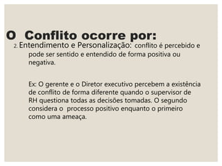 O Conflito ocorre por:
2. Entendimento e Personalização: conflito é percebido e
pode ser sentido e entendido de forma positiva ou
negativa.
Ex: O gerente e o Diretor executivo percebem a existência
de conflito de forma diferente quando o supervisor de
RH questiona todas as decisões tomadas. O segundo
considera o processo positivo enquanto o primeiro
como uma ameaça.
 