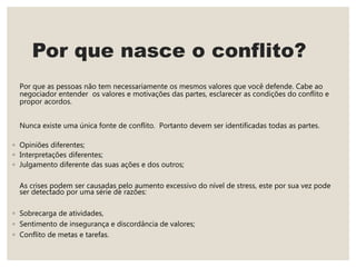 Por que nasce o conflito?
Por que as pessoas não tem necessariamente os mesmos valores que você defende. Cabe ao
negociador entender os valores e motivações das partes, esclarecer as condições do conflito e
propor acordos.
Nunca existe uma única fonte de conflito. Portanto devem ser identificadas todas as partes.
◦ Opiniões diferentes;
◦ Interpretações diferentes;
◦ Julgamento diferente das suas ações e dos outros;
As crises podem ser causadas pelo aumento excessivo do nível de stress, este por sua vez pode
ser detectado por uma série de razões:
◦ Sobrecarga de atividades,
◦ Sentimento de insegurança e discordância de valores;
◦ Conflito de metas e tarefas.
 