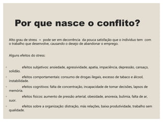 Por que nasce o conflito?
Alto grau de stress = pode ser em decorrência da pouca satisfação que o individuo tem com
o trabalho que desenvolve, causando o desejo de abandonar o emprego.
Alguns efeitos do stress:
◦ efeitos subjetivos: ansiedade, agressividade, apatia, impaciência, depressão, cansaço,
solidão.
◦ efeitos comportamentais: consumo de drogas ilegais, excesso de tabaco e álcool,
instabilidade.
◦ efeitos cognitivos: falta de concentração, incapacidade de tomar decisões, lapsos de
memória.
◦ efeitos físicos: aumento de pressão arterial, obesidade, anorexia, bulimia, falta de ar,
suor.
◦ efeitos sobre a organização: distração, más relações, baixa produtividade, trabalho sem
qualidade.
 