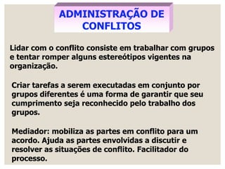 ADMINISTRAÇÃO DE
CONFLITOS
Lidar com o conflito consiste em trabalhar com grupos
e tentar romper alguns estereótipos vigentes na
organização.
Criar tarefas a serem executadas em conjunto por
grupos diferentes é uma forma de garantir que seu
cumprimento seja reconhecido pelo trabalho dos
grupos.
Mediador: mobiliza as partes em conflito para um
acordo. Ajuda as partes envolvidas a discutir e
resolver as situações de conflito. Facilitador do
processo.
 
