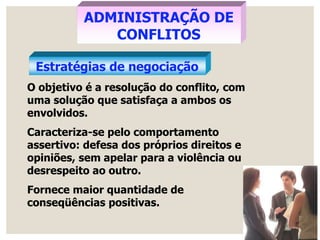 Estratégias de negociação
ADMINISTRAÇÃO DE
CONFLITOS
O objetivo é a resolução do conflito, com
uma solução que satisfaça a ambos os
envolvidos.
Caracteriza-se pelo comportamento
assertivo: defesa dos próprios direitos e
opiniões, sem apelar para a violência ou
desrespeito ao outro.
Fornece maior quantidade de
conseqüências positivas.
 