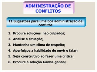 ADMINISTRAÇÃO DE
CONFLITOS
11 Sugestões para uma boa administração de
conflitos
1. Procure soluções, não culpados;
2. Analise a situação;
3. Mantenha um clima de respeito;
4. Aperfeiçoe a habilidade de ouvir e falar;
5. Seja construtivo ao fazer uma crítica;
6. Procure a solução Ganha-ganha;
 