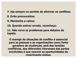 7. Aja sempre no sentido de eliminar os conflitos;
8. Evite preconceitos;
9. Mantenha a calma;
10. Quando estiver errado, reconheça;
11. Não varra os problemas para debaixo do
tapete.
O manejo de situações de conflito é essencial
para as pessoas e as organizações como fonte
geradora de mudanças, pois das tensões
conflitivas, dos diferentes interesses das partes
envolvidas é que nascem as oportunidades de
crescimento mútuo.
 