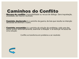 Caminhos do Conflito
◦ Recusa do conflito: impossibilidade ou recusa de diálogo. Gera inquietação,
ansiedade, até mesmo neuroses.
◦ Caminho declarado: é o caminho da guerra, da luta que resulta na intenção
declarada de eliminar o outro.
◦ Caminho assumido: é o caminho da solução do problema, cada uma das
partes aceita, automaticamente, examinar a situação e se esforçar na busca de
uma solução.
Conflito se transforma em problema a ser resolvido
 