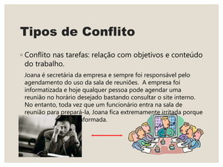 Tipos de Conflito
◦ Conflito nas tarefas: relação com objetivos e conteúdo
do trabalho.
Joana é secretária da empresa e sempre foi responsável pelo
agendamento do uso da sala de reuniões. A empresa foi
informatizada e hoje qualquer pessoa pode agendar uma
reunião no horário desejado bastando consultar o site interno.
No entanto, toda vez que um funcionário entra na sala de
reunião para prepará-la, Joana fica extremamente irritada porque
afirma não ter sido informada.
 