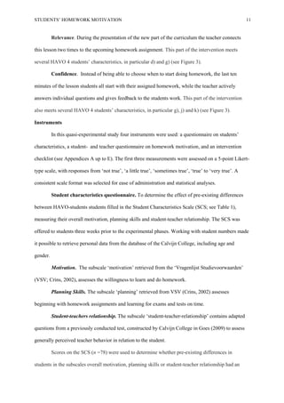 STUDENTS’ HOMEWORK MOTIVATION 11
Relevance. During the presentation of the new part of the curriculum the teacher connects
this lesson two times to the upcoming homework assignment. This part of the intervention meets
several HAVO 4 students’ characteristics, in particular d) and g) (see Figure 3).
Confidence. Instead of being able to choose when to start doing homework, the last ten
minutes of the lesson students all start with their assigned homework, while the teacher actively
answers individual questions and gives feedback to the students work. This part of the intervention
also meets several HAVO 4 students’ characteristics, in particular g), j) and k) (see Figure 3).
Instruments
In this quasi-experimental study four instruments were used: a questionnaire on students’
characteristics, a student- and teacher questionnaire on homework motivation, and an intervention
checklist (see Appendices A up to E). The first three measurements were assessed on a 5-point Likert-
type scale, with responses from ‘not true’, ‘a little true’, ‘sometimes true’, ‘true’ to ‘very true’. A
consistent scale format was selected for ease of administration and statistical analyses.
Student characteristics questionnaire. To determine the effect of pre-existing differences
between HAVO-students students filled in the Student Characteristics Scale (SCS; see Table 1),
measuring their overall motivation, planning skills and student-teacher relationship. The SCS was
offered to students three weeks prior to the experimental phases. Working with student numbers made
it possible to retrieve personal data from the database of the Calvijn College, including age and
gender.
Motivation. The subscale ‘motivation’ retrieved from the ‘Vragenlijst Studievoorwaarden’
(VSV; Crins, 2002), assesses the willingness to learn and do homework.
Planning Skills. The subscale ‘planning’ retrieved from VSV (Crins, 2002) assesses
beginning with homework assignments and learning for exams and tests on time.
Student-teachers relationship. The subscale ‘student-teacher-relationship’ contains adapted
questions from a previously conducted test, constructed by Calvijn College in Goes (2009) to assess
generally perceived teacher behavior in relation to the student.
Scores on the SCS (n =78) were used to determine whether pre-existing differences in
students in the subscales overall motivation, planning skills or student-teacher relationship had an
 