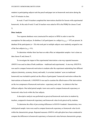 STUDENTS’ HOMEWORK MOTIVATION 15
students in participating subjects took the pencil-and-paper test on homework motivation during the
last 5-10 minutes in class.
In week 15 and 16 teachers completed the intervention checklist for lessons with experimental
homework. At the end of week 15 and 16 teachers were asked to fill in the PHBQ for classes X and
Y.
Data Analysis
Two separate databases were constructed for analysis in SPSS in order to meet the
assumptions for data analyses. In database A all participants in a subject (nsubjects = 107) are present. In
database B the participants (n = 26) who took part in multiple subjects were randomly assigned to one
of the four subjects (ntotal = 81).
To determine whether there has been an order effect an independent samples t test is done on
data classes X and classes Y.
To investigate the impact of the experimental intervention a one-way repeated measures
ANOVA was used on data of both conditions – traditional and experimental. A one-way ANCOVA
was used to compare homework motivation in students after the experiment undertaking four different
subjects (chemistry, economy, history and math). A covariate (students’ score on traditional
homework) was included to partial out the effects of participants’ homework motivation without the
interventions on homework. A MANOVA was used to examine the effectiveness of the interventions
on the two component of homework motivation - expectancy and value – in relation to the four
different subjects. One tailed paired sample t tests were used to compare homework expectancy or
homework value levels within the four subjects.
A descriptive analysis was performed on perceived homework motivation in students by
teachers, compared to homework expectancy and homework value levels perceived by students.
To determine the effect of pre-existing differences in HAVO 4 students’ characteristics, two-
tailed paired sample t tests were used to compare homework expectancy or homework value levels
within the characteristic groups. Repeated measures ANOVA with split-plots have been conducted to
compare the differences in homework expectancy or homework value between characteristic groups.
 