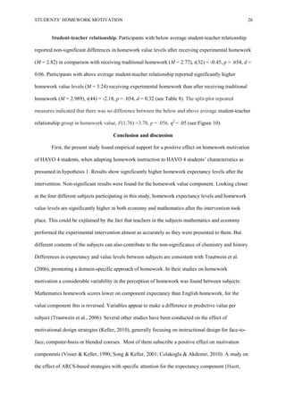 STUDENTS’ HOMEWORK MOTIVATION 26
Student-teacher relationship. Participants with below average student-teacher relationship
reported non-significant differences in homework value levels after receiving experimental homework
(M = 2.82) in comparison with receiving traditional homework (M = 2.77), t(32) = -0.45, p = .654, d =
0.06. Participants with above average student-teacher relationship reported significantly higher
homework value levels (M = 3.24) receiving experimental homework than after receiving traditional
homework (M = 2.989), t(44) = -2.18, p = .034, d = 0.32 (see Table 8). The split-plot repeated
measures indicated that there was no difference between the below and above average student-teacher
relationship group in homework value, F(1,76) =3.78, p = .056, η2
= .05 (see Figure 10).
Conclusion and discussion
First, the present study found empirical support for a positive effect on homework motivation
of HAVO 4 students, when adapting homework instruction to HAVO 4 students’ characteristics as
presumed in hypothesis 1. Results show significantly higher homework expectancy levels after the
intervention. Non-significant results were found for the homework value component. Looking closer
at the four different subjects participating in this study, homework expectancy levels and homework
value levels are significantly higher in both economy and mathematics after the intervention took
place. This could be explained by the fact that teachers in the subjects mathematics and economy
performed the experimental intervention almost as accurately as they were presented to them. But
different contents of the subjects can also contribute to the non-significance of chemistry and history.
Differences in expectancy and value levels between subjects are consistent with Trautwein et al.
(2006), promoting a domain-specific approach of homework. In their studies on homework
motivation a considerable variability in the perception of homework was found between subjects:
Mathematics homework scores lower on component expectancy than English homework, for the
value component this is reversed. Variables appear to make a difference in predictive value per
subject (Trautwein et al., 2006). Several other studies have been conducted on the effect of
motivational design strategies (Keller, 2010), generally focusing on instructional design for face-to-
face, computer-basis or blended courses. Most of them subscribe a positive effect on motivation
components (Visser & Keller, 1990; Song & Keller, 2001; Colakoglu & Akdemir, 2010). A study on
the effect of ARCS-based strategies with specific attention for the expectancy component (Huett,
 