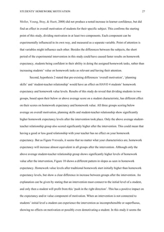 STUDENTS’ HOMEWORK MOTIVATION 27
Moller, Young, Bray, & Huett, 2008) did not produce a noted increase in learner confidence, but did
find an effect in overall motivation of students for their specific subject. This confirms the starting
point of this study, dividing motivation in at least two components. Each component can be
experimentally influenced in its own way, and measured as a separate variable. Point of attention is
that variables might influence each other. Besides the differences between the subjects, the short
period of the experimental intervention in this study could have caused faster results on homework
expectancy, students being confident in their ability in doing the assigned homework tasks, rather than
increasing students’ value on homework tasks as relevant and having their attention.
Second, hypothesis 2 stated that pre-existing differences ‘overall motivation’, ‘planning
skills’ and ‘student-teacher relationship’ would have an effect on HAVO 4 students’ homework
expectancy and homework value levels. Results of this study do reveal that dividing students in two
groups, based upon their below or above average score on a student characteristic, has different effect
on their scores on homework expectancy and homework value. All three groups scoring below
average on overall motivation, planning skills and student-teacher relationship show significantly
higher homework expectancy levels after the intervention took place. Only the above average student-
teacher relationship group also scored significantly higher after the intervention. This could mean that
having a good or less good relationship with your teacher has no effect on your homework
expectancy. But as Figure 9 reveals, it seems that no matter what your characteristics are, homework
expectancy will increase almost equivalent in all groups after the intervention. Although only the
above average student-teacher relationship group shows significantly higher levels of homework
value after the intervention, Figure 10 shows a different pattern in slopes as seen in homework
expectancy. Homework value levels after traditional homework start initially higher than homework
expectancy levels, but show a clear difference in increase between groups after the intervention. An
explanation can be given by stating that an intervention must connect to the initial level of a student,
and only then a student will profit from this ‘push in the right direction’. This has a positive impact on
the expectancy and/or value component of motivation. When an intervention is not connected to
students’ initial level a student can experience the intervention as incomprehensible or superfluous,
showing no effects on motivation or possibly even demotivating a student. In this study it seems the
 