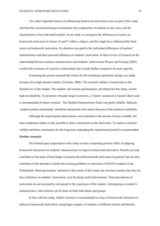 STUDENTS’ HOMEWORK MOTIVATION 29
Two other important factors on influencing homework motivation were no part of this study
and therefore need mentioning as limitations: the composition of students in one class, and the
characteristics of an individual teacher. In our study we recognize the differences in scores on
homework motivation in classes X and Y within a subject, and this might have influenced the final
scores on homework motivation. No attention was paid to the individual differences of teachers’
characteristics and their personal influence on students’ motivation. In their review of research on the
relationship between teachers characteristics and students’ achievement Wayne and Youngs (2003)
confirm the existence of a positive relationship, but it needs further research to be more specific.
Evaluating the present research the choice for the switching replications design was made,
because of its high internal validity (Trochim, 2006). The external validity is limited due to the
limited size of the sample. The student- and teacher questionnaire, developed for this study, scored
high on reliability. To promote a broader range in answers, a 7-point- instead of a 5-point Likert scale
is recommended in future research. The Student Characteristics Scale was partly reliable. Subscale
‘student-teacher relationship’ should be interpreted with caution because of the mediocre reliability.
Although the experimental interventions were matched to the amount of time available, the
time component makes it only possible to draw conclusions on the short term. To improve external
validity and draw conclusions for the long term, expanding the experimental period is recommended.
Further research
The limited quasi experiment in this study reveals a surprising positive effect of adapting
homework instruction on students’ characteristics to improve homework motivation. Results not only
contribute to the body of knowledge on homework and homework motivation in general, but can also
contribute in the attempts to tackle the existing problems in motivation of HAVO students in the
Netherlands. Drawing teachers’ attention to the results of this study can convince teachers that they do
have influence on students’ motivation, even by doing small interventions. Their perceptions of
motivation do not necessarily correspond to the experience of the student. Anticipating on student’s
characteristics, interventions can be done on both individuals and groups.
In line with this study, further research is recommended on ways of homework instruction to
influence homework motivation, using larger samples of students in different schools and thereby
 
