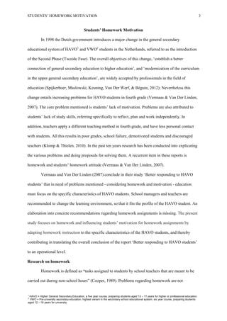 STUDENTS’ HOMEWORK MOTIVATION 3
Students’ Homework Motivation
In 1998 the Dutch government introduces a major change in the general secondary
educational system of HAVO1
and VWO2
students in the Netherlands, referred to as the introduction
of the Second Phase (Tweede Fase). The overall objectives of this change, ‘establish a better
connection of general secondary education to higher education’, and ‘modernization of the curriculum
in the upper general secondary education’, are widely accepted by professionals in the field of
education (Spijkerboer, Maslowski, Keuning, Van Der Werf, & Béguin, 2012). Nevertheless this
change entails increasing problems for HAVO students in fourth grade (Vermaas & Van Der Linden,
2007). The core problem mentioned is students’ lack of motivation. Problems are also attributed to
students’ lack of study skills, referring specifically to reflect, plan and work independently. In
addition, teachers apply a different teaching method in fourth grade, and have less personal contact
with students. All this results in poor grades, school failure, demotivated students and discouraged
teachers (Klomp & Thielen, 2010). In the past ten years research has been conducted into explicating
the various problems and doing proposals for solving them. A recurrent item in these reports is
homework and students’ homework attitude (Vermaas & Van Der Linden, 2007).
Vermaas and Van Der Linden (2007) conclude in their study ‘Better responding to HAVO
students’ that in need of problems mentioned - considering homework and motivation - education
must focus on the specific characteristics of HAVO students. School managers and teachers are
recommended to change the learning environment, so that it fits the profile of the HAVO student. An
elaboration into concrete recommendations regarding homework assignments is missing. The present
study focuses on homework and influencing students’ motivation for homework assignments by
adapting homework instruction to the specific characteristics of the HAVO students, and thereby
contributing in translating the overall conclusion of the report ‘Better responding to HAVO students’
to an operational level.
Research on homework
Homework is defined as “tasks assigned to students by school teachers that are meant to be
carried out during non-school hours” (Cooper, 1989). Problems regarding homework are not
1
HAVO = Higher General Secondary Education, a five year course, preparing students aged 12 – 17 years for higher or professional education.
2
VWO = Pre-university secondary education, highest variant in the secondary school educational system, six year course, preparing students
aged 12 – 18 years for university.
 