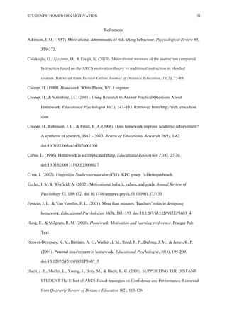 STUDENTS’ HOMEWORK MOTIVATION 31
References
Atkinson, J. M. (1957). Motivational determinants of risk-taking behaviour. Psychological Review 65,
359-372.
Colakoglu, O., Akdemir, O., & Eregli, K. (2010). Motivational measure of the instruction compared:
Instruction based on the ARCS motivation theory vs traditional instruction in blended
courses. Retrieved from Turkish Online Journal of Distance Education, 11(2), 73-89.
Cooper, H. (1989). Homework. White Plains, NY: Longman.
Cooper, H., & Valentine, J.C. (2001). Using Research to Answer Practical Questions About
Homework. Educational Psychologist 36(3), 143–153. Retrieved from http://web. ebscohost.
com
Cooper, H., Robinson, J. C., & Patall, E. A. (2006). Does homework improve academic achievement?
A synthesis of research, 1987 – 2003. Review of Educational Research 76(1), 1-62.
doi:10.3102/00346543076001001
Corno, L. (1996). Homework is a complicated thing. Educational Researcher 25(8), 27-30.
doi:10.3102/0013189X025008027
Crins, J. (2002). Vragenlijst Studievoorwaarden (VSV). KPC groep. ’s-Hertogenbosch.
Eccles, J. S., & Wigfield, A. (2002). Motivational beliefs, values, and goals. Annual Review of
Psychology 53, 109-132. doi:10.1146/annurev.psych.53.100901.135153
Epstein, J. L., & Van Voorhis, F. L. (2001). More than minutes: Teachers’ roles in designing
homework. Educational Psychologist 36(3), 181–193. doi:10.1207/S15326985EP3603_4
Hong, E., & Milgram, R. M. (2000). Homework: Motivation and learning preference. Praeger Pub
Text.
Hoover-Dempsey, K. V., Battiato, A. C., Walker, J. M., Reed, R. P., DeJong, J. M., & Jones, K. P.
(2001). Parental involvement in homework. Educational Psychologist, 36(3), 195-209.
doi:10.1207/S15326985EP3603_5
Huett, J. B., Moller, L., Young, J., Bray, M., & Huett, K. C. (2008). SUPPORTING THE DISTANT
STUDENT The Effect of ARCS-Based Strategies on Confidence and Performance. Retrieved
from Quarterly Review of Distance Education 9(2), 113-126
 
