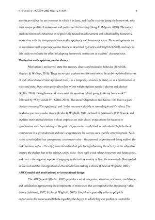 STUDENTS’ HOMEWORK MOTIVATION 5
parents providing the environment in which it is done, and finally students doing the homework, with
their unique profile of motivation and preference for learning (Hong & Milgram, 2000). The model
predicts homework behaviour to be positively related to achievement and influenced by homework
motivation with the components homework expectancy and homework value. These components are
in accordance with expectancy-value theory as described by Eccles and Wigfield (2002), and used in
this study to evaluate the effect of adapting homework instruction to students’ characteristics.
Motivation and expectancy-value theory
Motivation is an internal state that arouses, directs and maintains behavior (Woolfolk,
Hughes, & Walkup, 2013). There are several explanations for motivation. It can be explained in terms
of individual characteristics (personal traits), as a temporary situation (a state), or as a combination of
traits and state. Motivation generally refers to that which explains people’s desires and choices
(Keller, 2010). Doing homework starts with the question: ‘Am I going to do my homework?’
followed by ‘Why should I?’ (Keller, 2010). The answer depends on two forces: ‘Do I have a good
chance to succeed?’ (expectancy) and ‘Is the outcome valuable or rewarding to me?’ (value). The
modern expectancy-value theory (Eccles & Wigfield, 2002) is based in Atkinson’s (1957) work, and
explains motivational choices with an emphasis on individuals’ expectations for success in
combination with their valuing of the goal. Expectancies are defined as individuals’ beliefs about
competence in a given domain and one’s expectancies for success on a specific upcoming task. Task-
value is outlined in four components: attainment value – the personal importance of doing well on the
task, intrinsic value – the enjoyment the individual gets form performing the activity or the subjective
interest the student has in the subject, utility value - how well a task relates to current and future goals,
and costs – the negative aspects of engaging in the task as anxiety or fear, the amount of effort needed
to succeed and the lost opportunities that result from making a choice (Eccles & Wigfield, 2002).
ARCS model and motivational or instructional design
The ARCS model (Keller, 1987) provides a set of categories; attention, relevance, confidence,
and satisfaction, representing the components of motivation that correspond to the expectancy-value
theory (Atkinson, 1957; Eccles & Wigfield, 2002). Confidence generally refers to people’s
expectancies for success and beliefs regarding the degree to which they can predict or control the
 