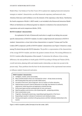STUDENTS’ HOMEWORK MOTIVATION 7
Model (Pater, Van Schaik, & Van Den Tweel, 2013) explains how adapting homework instruction
strategies to students’ characteristics can affect homework expectancy and homework value.
Attention, Relevance and Confidence cover the elements of the expectancy-value theory. Satisfaction,
the fourth component of Keller’s ARCS model, is not included in the Homework Instruction Model.
Effects on Satisfaction are influenced greatly by subjective evaluations of an outcome based on
expectations and social comparisons (Keller, 2010).
HAVO 4 students’ characteristics
An explanation for lack of (homework) motivation is sought in not taking into account
specific characteristics of HAVO 4 students. In order to adapt homework instruction to HAVO 4
students’ characteristics a closer look at these characteristics is required. Vermaas and Van Der
Linden (2007) composed a profile of HAVO students’ characteristics (see Figure 3) based on a study
among 50 schools that provide HAVO education. The profile is a representation of the characteristics
of the average HAVO 4 student, and shows the greatest common divisors. Pre-existing differences in
HAVO 4 students affect the premise of the research. To determine the influence of pre-existing
differences, the main problems in fourth grade of HAVO according to Klomp and Thielen (2010);
overall motivation, planning skills and student-teacher relationship, are taken into account in the
present study. These problems form the basis for the determination of the experimental interventions
to influence student’s homework motivation.
Figure 3. HAVO 4 students’ profile (Vermaas & Van Der Linden, 2007)
HAVO 4 students’ characteristics
a) Intelligent, creative, active and sociable,
b) Many activities beside school, less motivated for school – all day classes are boring;
c) Not knowing what they want to do after HAVO exams;
d) Focused on short term, lack of long-term focus on exams or further education;
e) Experiencing curriculum’s level of abstraction as too high, low relevance to authentic
experiences, preferring active and application-oriented learning;
f) Performance goal oriented, working harder for tests and exams;
g) Need for guidance and structure, lack of planning skills - postponing activities;
h) Short concentration curve;
i) Pragmatic, choosing the easiest way, responding to gaining points or free hours;
j) Responding to teachers’ attitude of involvement and individual contact;
k) Valuing social aspects: sensitive to the group process and their individual relationship to the
teacher.
 