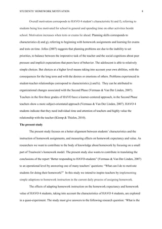 STUDENTS’ HOMEWORK MOTIVATION 8
Overall motivation corresponds to HAVO 4 student’s characteristic b) and f), referring to
students being less motivated for school in general and spending time on other activities beside
school. Motivation increases when tests or exams lie ahead. Planning skills corresponds to
characteristics d) and g), referring to beginning with homework assignments and learning for exams
and tests on time. Jolles (2007) suggests that planning problems are due to the inability to set
priorities, to balance between the imperative task of the teacher and the social cognitions about peer
pressure and implicit expectations that peers have of behavior. The adolescent is able to relatively
simple choices. But choices at a higher level means taking into account your own abilities, with the
consequences for the long term and with the desires or emotions of others. Problems experienced in
student-teacher relationships correspond to characteristics j) and k). They can be attributed to
organizational changes associated with the Second Phase (Vermaas & Van Der Linden, 2007).
Teachers in the first three grades of HAVO have a learner-centered approach, in the Second Phase
teachers show a more subject-orientated approach (Vermaas & Van Der Linden, 2007). HAVO 4
students indicate that they need individual time and attention of teachers and highly value the
relationship with the teacher (Klomp & Thielen, 2010).
The present study
The present study focuses on a better alignment between students’ characteristics and the
instruction of homework assignments, and measuring effects on homework expectancy and value. As
researchers we want to contribute to the body of knowledge about homework by focusing on a small
part of Trautwein’s homework model. The present study also wants to contribute in translating the
conclusions of the report ‘Better responding to HAVO-students” (Vermaas & Van Der Linden, 2007)
to an operational level by answering one of many teachers’ questions: “What can I do to motivate
students for doing their homework?” In this study we intend to inspire teachers by implementing
simple adaptions to homework instruction in the current daily process of assigning homework.
The effects of adapting homework instruction on the homework expectancy and homework
value of HAVO 4 students, taking into account the characteristics of HAVO 4 students, are explored
in a quasi-experiment. The study must give answers to the following research question: ‘What is the
 