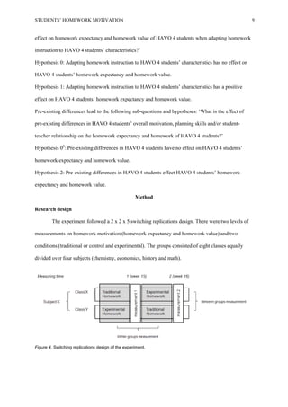 STUDENTS’ HOMEWORK MOTIVATION 9
effect on homework expectancy and homework value of HAVO 4 students when adapting homework
instruction to HAVO 4 students’ characteristics?’
Hypothesis 0: Adapting homework instruction to HAVO 4 students’ characteristics has no effect on
HAVO 4 students’ homework expectancy and homework value.
Hypothesis 1: Adapting homework instruction to HAVO 4 students’ characteristics has a positive
effect on HAVO 4 students’ homework expectancy and homework value.
Pre-existing differences lead to the following sub-questions and hypotheses: ‘What is the effect of
pre-existing differences in HAVO 4 students’ overall motivation, planning skills and/or student-
teacher relationship on the homework expectancy and homework of HAVO 4 students?’
Hypothesis 02
: Pre-existing differences in HAVO 4 students have no effect on HAVO 4 students’
homework expectancy and homework value.
Hypothesis 2: Pre-existing differences in HAVO 4 students effect HAVO 4 students’ homework
expectancy and homework value.
Method
Research design
The experiment followed a 2 x 2 x 5 switching replications design. There were two levels of
measurements on homework motivation (homework expectancy and homework value) and two
conditions (traditional or control and experimental). The groups consisted of eight classes equally
divided over four subjects (chemistry, economics, history and math).
Figure 4. Switching replications design of the experiment.
 