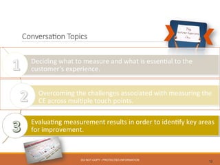 Conversa0on  Topics
12
Deciding	
  what	
  to	
  measure	
  and	
  what	
  is	
  essen0al	
  to	
  the	
  
customer’s	
  experience.	
  
	
  
Overcoming	
  the	
  challenges	
  associated	
  with	
  measuring	
  the	
  
CE	
  across	
  mul0ple	
  touch	
  points.	
  
	
  
Evalua0ng	
  measurement	
  results	
  in	
  order	
  to	
  iden0fy	
  key	
  areas	
  
for	
  improvement.	
  
DO NOT COPY - PROTECTED INFORMATION
 