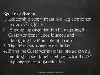 Key Take Aways…
1.  Leadership commitment is a key component
in your CE efforts
2.  Engage the organization by mapping the
Customer Experience Journey and
identifying the Moments of Truth
3.  The CE measurements are in 3D.
4.  Bring the Customer insights into action by
building cross- functional teams for the CE
implementations…Break silos
20
DO NOT COPY - PROTECTED INFORMATION
 