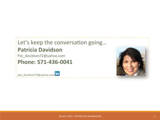 21
Let’s	
  keep	
  the	
  conversa0on	
  going…	
  
Patricia	
  Davidson	
  
Pat_davidson72@yahoo.com	
  
Phone:	
  571-­‐436-­‐0041	
  
	
  
	
  
pat_davidson72@yahoo.com	
  
DO NOT COPY - PROTECTED INFORMATION
 