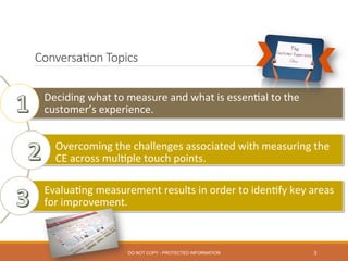 Conversa0on  Topics
3
Deciding	
  what	
  to	
  measure	
  and	
  what	
  is	
  essen0al	
  to	
  the	
  
customer’s	
  experience.	
  
	
  
Overcoming	
  the	
  challenges	
  associated	
  with	
  measuring	
  the	
  
CE	
  across	
  mul0ple	
  touch	
  points.	
  
	
  
Evalua0ng	
  measurement	
  results	
  in	
  order	
  to	
  iden0fy	
  key	
  areas	
  
for	
  improvement.	
  
DO NOT COPY - PROTECTED INFORMATION
 