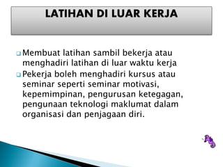 ? Membuat   latihan sambil bekerja atau
  menghadiri latihan di luar waktu kerja
? Pekerja boleh menghadiri kursus atau
  seminar seperti seminar motivasi,
  kepemimpinan, pengurusan ketegagan,
  pengunaan teknologi maklumat dalam
  organisasi dan penjagaan diri.
 