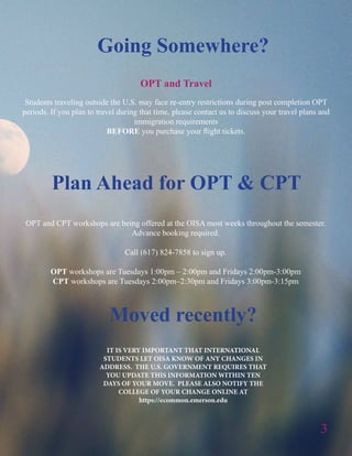 3
IT IS VERY IMPORTANT THAT INTERNATIONAL
STUDENTS LET OISA KNOW OF ANY CHANGES IN
ADDRESS. THE U.S. GOVERNMENT REQUIRES THAT
YOU UPDATE THIS INFORMATION WITHIN TEN
DAYS OF YOUR MOVE. PLEASE ALSO NOTIFY THE
COLLEGE OF YOUR CHANGE ONLINE AT
https://ecommon.emerson.edu
OPT and Travel
Students traveling outside the U.S. may face re-entry restrictions during post completion OPT
periods. If you plan to travel during that time, please contact us to discuss your travel plans and
immigration requirements
BEFORE you purchase your flight tickets.
OPT and CPT workshops are being offered at the OISA most weeks throughout the semester.
Advance booking required.
Call (617) 824-7858 to sign up.
OPT workshops are Tuesdays 1:00pm – 2:00pm and Fridays 2:00pm-3:00pm
CPT workshops are Tuesdays 2:00pm–2:30pm and Fridays 3:00pm-3:15pm
Plan Ahead for OPT & CPT
Going Somewhere?
Moved recently?
 