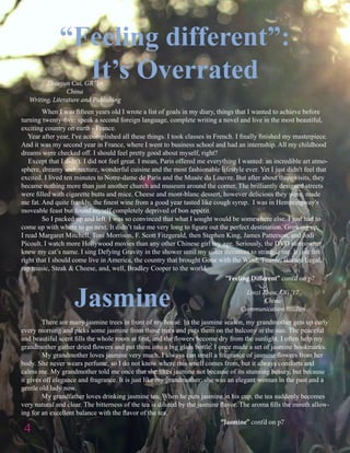 Linzi Zhou, UG ‘17
China
Communication Studies
4
	 There are many jasmine trees in front of my house. In the jasmine season, my grandmother gets up early
every morning and picks some jasmine from those trees and puts them on the balcony in the sun. The peaceful
and beautiful scent fills the whole room at first, and the flowers become dry from the sunlight. I often help my
grandmother gather dried flowers and put them into a big glass bottle. I once made a set of jasmine bookmarks.
	 My grandmother loves jasmine very much. I always can smell a fragrance of jasmine flowers from her
body. She never wears perfume, so I do not know where this smell comes from, but it always comforts and
calms me. My grandmother told me once that she likes jasmine not because of its stunning beauty, but because
it gives off elegance and fragrance. It is just like my grandmother: she was an elegant woman in the past and a
gentle old lady now.
	 My grandfather loves drinking jasmine tea. When he puts jasmine in his cup, the tea suddenly becomes
very natural and clear. The bitterness of the tea is diluted by the jasmine flavor. The aroma fills the mouth allow-
ing for an excellent balance with the flavor of the tea.
“Feeling different”:
It’s OverratedZhuojun Cui, GR ‘16
China
Writing, Literature and Publishing
	 When I was fifteen years old I wrote a list of goals in my diary, things that I wanted to achieve before
turning twenty-five: speak a second foreign language, complete writing a novel and live in the most beautiful,
exciting country on earth - France.
Year after year, I've accomplished all these things. I took classes in French. I finally finished my masterpiece.
And it was my second year in France, where I went to business school and had an internship. All my childhood
dreams were checked off. I should feel pretty good about myself, right?
Except that I didn't. I did not feel great. I mean, Paris offered me everything I wanted: an incredible art atmo-
sphere, dreamy architecture, wonderful cuisine and the most fashionable lifestyle ever. Yet I just didn't feel that
excited. I lived ten minutes to Notre-dame de Paris and the Musée du Louvre. But after about three visits, they
became nothing more than just another church and museum around the corner. The brilliantly designed streets
were filled with cigarette butts and mice. Cheese and mont-blanc dessert, however delicious they were, made
me fat. And quite frankly, the finest wine from a good year tasted like cough syrup. I was in Hemmingway's
moveable feast but found myself completely deprived of bon appétit.
	 So I packed up and left. I was so convinced that what I sought would be somewhere else. I just had to
come up with where to go next. It didn’t take me very long to figure out the perfect destination. Growing up,
I read Margaret Mitchell, Toni Morrison, F. Scott Fitzgerald, then Stephen King, James Patterson, and Jodi
Picoult. I watch more Hollywood movies than any other Chinese girl my age. Seriously, the DVD storeowner
knew my cat’s name. I sing Defying Gravity in the shower until my sister threatens to strangle me. It just felt
right that I should come live in America, the country that brought Gone with the Wind, Titanic, Boston Legal,
rap music, Steak & Cheese, and, well, Bradley Cooper to the world.
Jasmine
“Feeling Different” cont’d on p7
“Jasmine” cont’d on p7
 