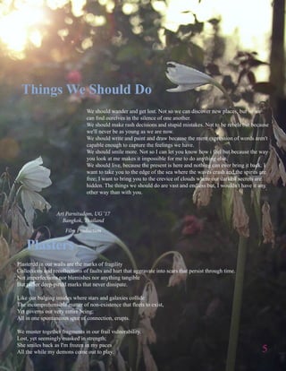 5
Art Parnitudom, UG ‘17
Bangkok, Thailand
Film Production
Plastered in our walls are the marks of fragility
Collections and recollections of faults and hurt that aggravate into scars that persist through time.
Not imperfections nor blemishes nor anything tangible
But rather deep-pitted marks that never dissipate.
Like our bulging insides where stars and galaxies collide
The incomprehensible matter of non-existence that fleets to exist,
Yet governs our very entire being;
All in one spontaneous spur of connection, erupts.
We muster together fragments in our frail vulnerability.
Lost, yet seemingly masked in strength;
She smiles back as I'm frozen in my paces
All the while my demons come out to play.
Plasters
We should wander and get lost. Not so we can discover new places, but so we
can find ourelves in the silence of one another.
We should make rash decisions and stupid mistakes. Not to be rebels but because
we'll never be as young as we are now.
We should write and paint and draw because the mere expression of words aren't
capable enough to capture the feelings we have.
We should smile more. Not so I can let you know how i feel but because the way
you look at me makes it impossible for me to do anything else.
We should live, because the present is here and nothing can ever bring it back. I
want to take you to the edge of the sea where the waves crash and the spirits are
free; I want to bring you to the crevice of clouds where our darkest secrets are
hidden. The things we should do are vast and endless but, I wouldn't have it any
other way than with you.
Things We Should Do
 