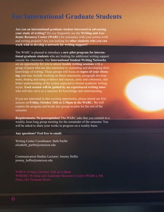 6
Are you an international graduate student interested in advancing
your study of writing? Do you frequently use the Writing and Aca-
demic Resource Center (WARC) for assistance with your course work
and writing projects? Are you looking for other students who you can
work with to develop a network for writing support?
The WARC is pleased to introduce a new pilot program for interna-
tional graduate students who are looking for additional writing support
outside the classroom. Our International Student Writing Networks
are an opportunity for you to attend weekly writing sessions with a
group of peers who are also interested in expanding and developing their
knowledge of writing. These groups will focus on topics of your choos-
ing, and may include working on thesis statements, paragraph develop-
ment, finding and using evidence and sources, unity and coherence, and
better understanding of the syntax expected in formal academic writing
styles. Each session will be guided by an experienced writing tutor
who will also serve as a resource for knowledge and understanding.
If you are interested in this exciting opportunity, please attend our first
session on Friday, October 24th at 2:30pm in the WARC. We will
explain the program and break into groups to plan for the rest of the
semester.
Requirements: No prerequisites! The WARC asks that you commit to a
weekly, hour-long group meeting for the remainder of the semester. You
will be asked to share your works in progress on a weekly basis.
Any questions? Feel free to email:
Writing Center Coordinator: Beth Parfitt
elizabeth_parfitt@emerson.edu
Communication Studies Lecturer: Jeremy Heflin
jeremy_heflin@emerson.edu
WHEN: Friday, October 24th at 2:30pm
WHERE: Writing and Academic Resource Center (WARC), 5th
Floor, 216 Tremont Street
For International Graduate Students
 