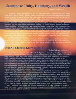 Not All Chinese Know Kung Fu
“Feeling Different” cont’d from p4
Jasmine as Unity, Harmony, and Wealth
7
		
	 Jasmine is a symbol of the long-lasting pure love of my grandparents. Jasmine does not have a strong
aroma. It has a delicate fragrance that lasts. There is no indelible story or resounding love between my grand-
parents, but there is an amazing deep love that is nourished in daily life and becomes deeper as time goes by.
Jasmine does not flower for elegance or boldness; it reflects a simple joy of life.
	 My grandmother told me jasmine has become a part of her. I could not understand it when I was young,
but now I realize that when my grandmother talks about jasmine with me, she is actually passing a spirit to me
at the same time. She wants to me to remember that wherever I go, my root is always in China, in the home-
town, in my family. This reminds me of a lyric from a Chinese song: “I don’t know where is my house, where
is my root, where is my town.” I am glad that my grandmother always mentions to me where I truly belong.
	 In traditional Chinese culture, jasmine represents unity, harmony and wealth. It is also the second
national flower of China. Moreover, a famous Chinese folk songs “Jasmine Flower”, which is regarded as the
typical Qupai of the popular tunes of the Ming and Qing Dynasties, not only receives love from the Chinese
people, but has also spread around the world. I believe “Jasmine Flower” was the song that my grandmother
always sang to me when I was young.
	 Jasmine is the symbol of my Chinese background. I have studied in America for four years. Even
though the environment here is impressive, the feeling of homesickness never stops. But the moment I see a
jasmine or hear “Jasmine Flower” in America, I am totally moved, feeling like I have returned to my hometown
and met my grandmother.
	 I was certain that Boston wouldn't fail me. On the flight here, I pictured myself walking down the street
talking ‘slang’, hanging out with my friends at a bar, and drinking cosmos. Then out of nowhere, a hot cowboy
would appear on a horse, with a guitar in hand singing beautiful country songs, his sapphire eyes melting all
sorrows away. By night, a vigilante in mask would fly out and save a little girl from the house on fire.
But of course I didn't get any of those things. Once again, I stepped out of plane, breathed in and out the
supposedly brand-new air, and did not feel different. I was shocked by how much Americans are just like people
from everywhere else. So I thought, well if neither Paris nor Boston can satisfy me, there must surely be some-
thing wrong with me. It wasn’t until one day when a guy from school said to me, "Hey, you're from China, so
do you do Kung Fu?" that it hit me. I laughed and responded, "No I don't. The fact that every Chinese movie
you see is about Kung Fu doesn't mean we're like that in real life."
That's when I figured it out. See, when you are an outsider, you get all kinds of notions on how people in
other countries are “different” and the way immersing yourself in their culture will make you, in turn, feel “dif-
ferent”. There are so many things like movies, sitcoms or even postcards to prove this point. But those things
aren't real life. In real life, the French don't sit by the Seine river day after day, admiring the winding beauty.
They go to work instead. In real life, Americans don't hang out at a coffeehouse and hit on cute girls all day,
they have jobs and struggle to make life better. I never saw a man in his underwear fly to another’s rescue, just
a good amount of ordinary people, minus the super power, try to contribute as much as they can. And of course,
not all Chinese do Kung Fu. We are just as amazed as others are when Jackie Chan does kick-ass moves.
Finally, I'm relieved. I don't need to feel "different" any more. We are all linked to the earth by gravity. No
matter which country you come from, sunrise means to get up, go out and work hard for your dream. In a way,
we are all the same, and that's actually kind of cool.
“Jasmine” cont’d from p4
 