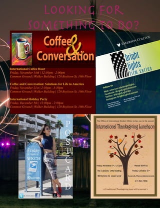 Follow Us
Web: emerson.edu/brightlights
Facebook: /BrightLightsEmerson
Twitter: @BrightLightFilm
Instagram: BrightLightsEmerson
bright
lights
film series
Every Tuesday and
Thursday at 7:00 pm
during the semester
All screenings are free and
open to the public.
International Coffee Hour
Friday, November 14th | 12:30pm - 2:00pm
Common Ground | Walker Building | 120 Boylston St, 10th Floor
Coffee and Conversation: Solutions for Life in America
Friday, November 21st | 2:30pm - 3:30pm
Common Ground | Walker Building | 120 Boylston St, 10th Floor
International Holiday Party
Friday, December 5th | 12:00pm - 2:00pm
Common Ground | Walker Building | 120 Boylston St, 10th Floor
The Office of International Student Affairs invites you to the annual
InternationalThanksgivingLuncheon
• A traditional Thanksgiving meal will be served •
Friday, November 7th
, 12-2pm
The Cabaret, Little Building
80 Boylston St, Lower Level
Please RSVP by
Friday, October 31st
Susannah_Marcucci@emerson.edu
617-824-7858
Looking for
Something to Do?
 