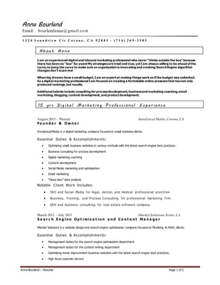 Anna Bourland – Resume Page 1 of 3
Anna Bourland
Email: bourlandanna@gmail.com
1 3 2 4 S o u n dvi e w C i r C o r o n a , C A 9 2 8 8 1 – ( 7 1 4 ) 2 6 9 - 3 9 8 3
Ab out Anna
I am an experienced digital and inbound marketing professional who never"thinks outside the box" because
there has been no "box" for years!My strategiesare tried and true,yetI am always willing to be ahead of the
curve;to jump the curve to make sure an organization is innovating and creating.SearchEngine algorithm
changes don't scare me!
When big dreams have a small budget,I am an expertat making things work as if the budget was unlimited.
As a digital marketing professional I am focused on creating a formidable online presencethat hasnot only
produced rankings,but results.
Additional talents include consulting for processdevelopment,businessand marketing coaching,email
marketing,blogging,content development,and productdevelopment.
15 yrs Dig ital Marketing P rofessional Experience
August 2013 – Present Annalytical Media,Corona,CA
Fo u n d e r & O w n e r
AnnalyticalMedia is a digital marketing company focused on small business clients.
Essential Duties & Accomplishme nts :
 Optimizing small business websites in various verticals with the latest search engine best practices.
 Business consulting for process development
 Digital marketing coaching
 Content development
 Social Media marketing and optimization
 Email marketing
 “Deep dive” data analysis
Notable Client Work Includes:
 SEO and Social Media for legal, dental, and medical professional practices
 Business, Training, and Process Consulting for professional marketing firm
 SEO and business consulting for real estate software company
March 2012 – July 2013 iMarket Solutions,Irvine,CA
S e a r c h E n g i n e O p t i mi z a t i o n a n d C o n t e n t M a n a g e r
iMarket Solutions is a website design and search engine optimization company focused on Plumbing & HVAC clients.
Essential Duties & Accomplishme nts:
 Management duties for the search engine optimization department
 Management duties for the content writing department
 Optimizing home improvement business websites with the latest search engine best practices.
 High level customer service
 
