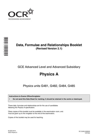 * O C E / 2 6 2 9 0 *

Data, Formulae and Relationships Booklet
(Revised Version 2.1)

GCE Advanced Level and Advanced Subsidiary

Physics A
Physics units G481, G482, G484, G485

Instructions to Exams Officer/Invigilator
•

Do not send this Data Sheet for marking; it should be retained in the centre or destroyed.

These data, formulae and relationships are for the use of candidates
following the Physics A specification.
Clean copies of this booklet must be available in the examination room, and
must be given up to the invigilator at the end of the examination.
Copies of this booklet may be used for teaching.

© OCR 2010
GCE Physics A

DC (SLM) 26290/8
CST255

 