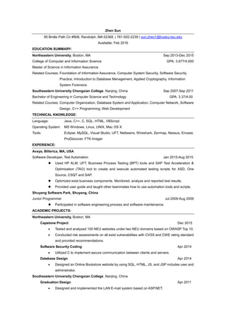 Zhen Sun
95 Bridle Path Cir #908, Randolph, MA 02368. | 781-502-2239 | sun.zhen1@husky.neu.edu
Available: Feb 2016
EDUCATION SUMMARY:
Northeastern University, Boston, MA Sep 2013-Dec 2015
College of Computer and Information Science GPA: 3.677/4.000
Master of Science in Information Assurance
Related Courses: Foundation of Information Assurance, Computer System Security, Software Security
Practice, Introduction to Database Management, Applied Cryptography, Information
System Forensics
Southeastern University Chengxian College, Nanjing, China Sep 2007-Sep 2011
Bachelor of Engineering in Computer Science and Technology GPA: 3.37/4.00
Related Courses: Computer Organization, Database System and Application, Computer Network, Software
Design, C++ Programming, Web Development
TECHNICAL KNOWLEDGE:
Language: Java, C++, C, SQL, HTML, VBScript
Operating System: MS Windows, Linux, UNIX, Mac OS X
Tools: Eclipse, MySQL, Visual Studio, UFT, Netbeans, Wireshark, Zenmap, Nessus, Encase,
ProDiscover, FTK Imager
EXPERIENCE:
Avaya, Billerica, MA, USA
Software Developer, Test Automation Jan 2015-Aug 2015
 Used HP ALM, UFT, Business Process Testing (BPT) tools and SAP Test Acceleration &
Optimization (TAO) tool to create and execute automated testing scripts for ASD, One
Source, CSQT and SAP.
 Optimized exist business components. Monitored, analyze and reported test results.
 Provided user guide and taught other teammates how to use automation tools and scripts.
Shuyang Software Park, Shuyang, China
Junior Programmer Jul 2009-Aug 2009
 Participated in software engineering process and software maintenance.
ACADEMIC PROJECTS:
Northeastern University, Boston, MA
Capstone Project Dec 2015
 Tested and analyzed 100 NEU websites under two NEU domains based on OWASP Top 10.
 Conducted risk assessments on all exist vulnerabilities with CVSS and CWE rating standard
and provided recommendations.
Software Security Coding Apr 2014
 Utilized C to implement secure communication between clients and servers.
Database Design Apr 2014
 Designed an Online Bookstore website by using SQL, HTML, JS, and JSP includes user and
administrator.
Southeastern University Chengxian College, Nanjing, China
Graduation Design Apr 2011
 Designed and implemented the LAN E-mail system based on ASP.NET.
 