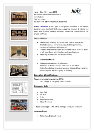 Hurtz – May 2011 – Aug 2013
Architectural &interior consultancy
www.hutz.in
Calicut- Kerala
Position held: 3d visualizer cum draftsman
At HUTZ solutions, I am a part of the production team as an interior
designer cum AutoCAD Draftsman preparing exterior & interior 3d
views and detailing drawing packages under the supervision of the
project architect.
Responsibilities
 Presentation drawing, 3D visualizing, shop drawings and
detailed drawings for various projects like apartments,
commercial buildings & schools etc.
 To check and verify the construction and assure that it is done
in full accordance with the plans and specifications.
 Preparing architectural and 3d visualizing
Projects Worked on:
 Vidyasadanam campus development
It consists of 8 block in2.72 acres land at purakkad
35 km from Calicut town one lakh one thousand four hundred
And ten square feet area going to building
Education &Qualification :
Advanced practical engineering (CIVIL)
S.E.S college of Designing –India –Kerala
Computer Skills
 Auto Cad
 3ds Max
 V-Ray
 Adobe Photoshop
 Adobe Premiere
Basic Knowledge : MS office Package, computer hardware
Language known
 :Malayalam, English & Hindi
 
