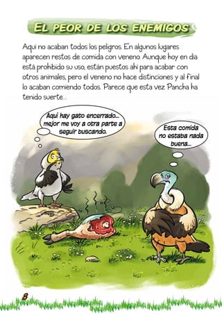 El peor de los enemigos
Aquí no acaban todos los peligros. En algunos lugares
aparecen restos de comida con veneno. Aunque hoy en día
está prohibido su uso, están puestos ahí para acabar con
otros animales, pero el veneno no hace distinciones y al final
lo acaban comiendo todos. Parece que esta vez Pancha ha
tenido suerte…

        Aquí hay gato encerrado…
       mejor me voy a otra parte a
                                                Esta comida
             seguir buscando.
                                               no estaba nada
                                                   buena…




8
 