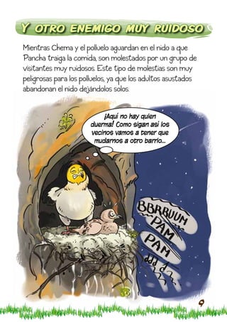 Y otro enemigo muy ruidoso
Mientras Chema y el polluelo aguardan en el nido a que
Pancha traiga la comida, son molestados por un grupo de
visitantes muy ruidosos. Este tipo de molestias son muy
peligrosas para los polluelos, ya que los adultos asustados
abandonan el nido dejándolos solos.


                          ¡Aquí no hay quien
                      duerma! Como sigan así los
                      vecinos vamos a tener que
                       mudarnos a otro barrio…




                                                              9
 