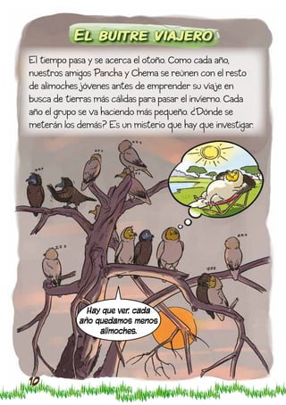 El buitre viajero
El tiempo pasa y se acerca el otoño. Como cada año,
nuestros amigos Pancha y Chema se reúnen con el resto
de alimoches jóvenes antes de emprender su viaje en
busca de tierras más cálidas para pasar el invierno. Cada
año el grupo se va haciendo más pequeño. ¿Dónde se
meterán los demás? Es un misterio que hay que investigar.




              Hay que ver, cada
            año quedamos menos
                 alimoches.




10
 