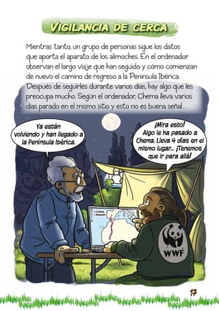 Vigilancia de cerca
    Mientras tanto, un grupo de personas sigue los datos
    que aporta el aparato de los alimoches. En el ordenador
    observan el largo viaje que han seguido y cómo comienzan
    de nuevo el camino de regreso a la Península Ibérica.
    Después de seguirles durante varios días, hay algo que les
    preocupa mucho. Según el ordenador, Chema lleva varios
    días parado en el mismo sitio y esto no es buena señal…

         Ya están                              ¡Mira esto!
volviendo y han llegado a                  Algo le ha pasado a
   la Península Ibérica.                 Chema. Lleva 4 días en el
                                          mismo lugar… ¡Tenemos
                                             que ir para allá!




                                                            17
 