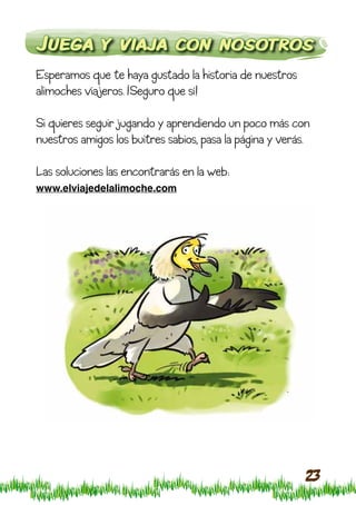 Juega y viaja con nosotros
Esperamos que te haya gustado la historia de nuestros
alimoches viajeros. ¡Seguro que sí!

Si quieres seguir jugando y aprendiendo un poco más con
nuestros amigos los buitres sabios, pasa la página y verás.

Las soluciones las encontrarás en la web:
www.elviajedelalimoche.com




                                                          23
 