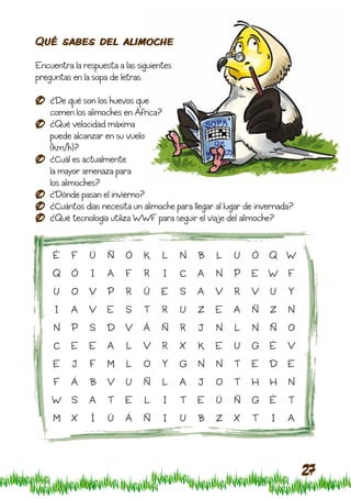 Qué sabes del alimoche

Encuentra la respuesta a las siguientes
preguntas en la sopa de letras:

    ¿De qué son los huevos que
    comen los alimoches en África?
    ¿Qué velocidad máxima
    puede alcanzar en su vuelo
    (km/h)?
    ¿Cuál es actualmente
    la mayor amenaza para
    los alimoches?
    ¿Dónde pasan el invierno?
    ¿Cuántos días necesita un alimoche para llegar al lugar de invernada?
    ¿Qué tecnología utiliza WWF para seguir el viaje del alimoche?


     É    F    Ú    Ñ    Ó     K    L     N   B    L    U    Ó    Q W
    Q     Ó    I    A    F     R    I     C   A    N    P    E W F
     U    O    V    P    R     Ú    E     S   A   V     R    V    U    Y
     I    A    V    E    S     T    R     U   Z   E     A    Ñ    Z    N
     N    P    S    D V       Á     Ñ     R   J    N    L    N    Ñ    O
     C    E    E    A     L   V     R     X   K   E     U    G    É    V
     E    J    F    M     L    O    Y     G   N    N    T    E    D E
     F    Á    B    V    U     Ñ    L     A   J    O    T    H    H    N
    W S        A    T    E     L    I     T   E    Ú    Ñ    G    É    T
     M    X    Í    Ú    Á     Ñ    I     U   B    Z    X    T    I    A



                                                                            27
 