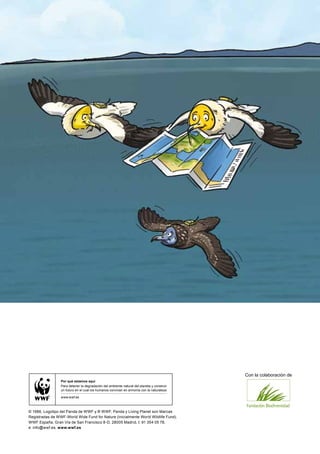 Con la colaboración de
                 Por qué estamos aquí
                 Para detener la degradación del ambiente natural del planeta y construir
                 un futuro en el cual los humanos convivan en armonía con la naturaleza.

                 www.wwf.es



© 1986, Logotipo del Panda de WWF y ® WWF, Panda y Living Planet son Marcas
Registradas de WWF-World Wide Fund for Nature (Inicialmente World Wildlife Fund).
WWF España, Gran Vía de San Francisco 8-D, 28005 Madrid, t: 91 354 05 78,
e: info@wwf.es, www.wwf.es
 