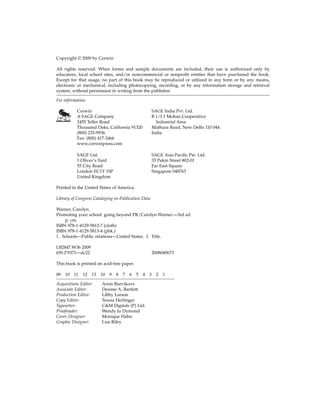 Copyright © 2009 by Corwin
All rights reserved. When forms and sample documents are included, their use is authorized only by
educators, local school sites, and/or noncommercial or nonprofit entities that have purchased the book.
Except for that usage, no part of this book may be reproduced or utilized in any form or by any means,
electronic or mechanical, including photocopying, recording, or by any information storage and retrieval
system, without permission in writing from the publisher.
For information:
Corwin SAGE India Pvt. Ltd.
A SAGE Company B 1/I 1 Mohan Cooperative
2455 Teller Road Industrial Area
Thousand Oaks, California 91320 Mathura Road, New Delhi 110 044
(800) 233-9936 India
Fax: (800) 417-2466
www.corwinpress.com
SAGE Ltd. SAGE Asia-Pacific Pte. Ltd.
1 Oliver’s Yard 33 Pekin Street #02-01
55 City Road Far East Square
London EC1Y 1SP Singapore 048763
United Kingdom
Printed in the United States of America.
Library of Congress Cataloging-in-Publication Data
Warner, Carolyn.
Promoting your school: going beyond PR/Carolyn Warner.—3rd ed.
p. cm.
ISBN 978-1-4129-5812-7 (cloth)
ISBN 978-1-4129-5813-4 (pbk.)
1. Schools—Public relations—United States. I. Title.
LB2847.W36 2009
659.2′9371—dc22 2008049673
This book is printed on acid-free paper.
09 10 11 12 13 10 9 8 7 6 5 4 3 2 1
Acquisitions Editor: Arnis Burvikovs
Associate Editor: Desiree A. Bartlett
Production Editor: Libby Larson
Copy Editor: Teresa Herlinger
Typesetter: C&M Digitals (P) Ltd.
Proofreader: Wendy Jo Dymond
Cover Designer: Monique Hahn
Graphic Designer: Lisa Riley
 