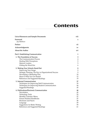 Contents
List of Resources and Sample Documents viii
Foreword x
Jay Mathews
Preface xii
Acknowledgments xv
About the Author xvi
Part I. Establishing Communication 1
1. The Foundation of Success 3
The Communication Process 4
Dealing With Perceptions 5
Opinion Leaders 5
Getting the Word Out 6
2. Making Your Schools Stand Out 8
Improving Your Image 9
Strategic Planning: The Key to Organizational Success 9
Developing a Marketing Plan 10
Ideas to Help You Get Started 12
References and Suggested Readings 19
3. Internal Communication 37
Techniques for Improving Staff Communication 39
Techniques for Improving Student Communication 44
Suggested Readings 45
4. Publications/Electronic Communication 48
Newsletters 49
Technology Tools 55
Monthly Calendar/Menu 57
Parent/Student Handbooks 57
Brochures and Flyers 58
Language 59
Suggestions for Better Writing 59
References and Suggested Readings 61
 