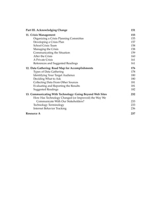 Part III. Acknowledging Change 151
11. Crisis Management 153
Organizing a Crisis Planning Committee 155
Developing a Crisis Plan 157
School Crisis Team 158
Managing the Crisis 158
Communicating the Situation 159
After the Crisis 160
A Private Crisis 161
References and Suggested Readings 161
12. Data Gathering: Road Map for Accomplishments 176
Types of Data Gathering 178
Identifying Your Target Audience 180
Deciding What to Ask 180
Collecting Data From Other Sources 181
Evaluating and Reporting the Results 181
Suggested Readings 182
13. Communicating With Technology: Going Beyond Web Sites 232
How Has Technology Changed (or Improved) the Way We
Communicate With Our Stakeholders? 233
Technology Terminology 233
Internet Behavior Tracking 236
Resource A 237
 