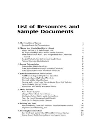 List of Resources and
Sample Documents
1. The Foundation of Success 3
Commandments for Communicators 7
2. Making Your Schools Stand Out in a Crowd 8
Mount Vernon City Schools Strategic Plan 20
Mt. Edgecumbe High School Vision/Mission Statement 25
The Communication Audit—Your Blueprint to School Community
Support 26
Prescott Unified School District Marketing Brochure 29
National Education Media Contacts 35
3. Internal Communication 37
Student of the Month (Certificate) 46
In Recognition of Outstanding Scholarship (Certificate) 46
In Recognition of Excellent Attendance (Certificate) 47
4. Publications/Electronic Communications 48
Fall Mountain Regional High School Newsletter 62
Washington Junior High School Newsletter 64
Plymouth Middle School Brochure 70
Paradise Valley High School Week in Review Form (Staff Bulletin) 72
Owen J. Roberts Weekly Calendar 72
Robbinsdale Area Schools Activities Calendar 73
5. Media Relations 74
News Release (Sample) 89
Chicago Public Schools News Release 90
Washington School District Media Contact Form 92
News Tip Form (Washington School District) 93
Public Service Announcement (Sample) 94
6. Building Your Team 97
Modified Deming Points for Continuous Improvement of Education 103
Implementation/Monitoring Plan 104
7. Involving Parents in School 105
East Irondequoit Central School District Parent Guide Brochure 115
Orange County Public Schools Parent Involvement Survey 117
viii
 