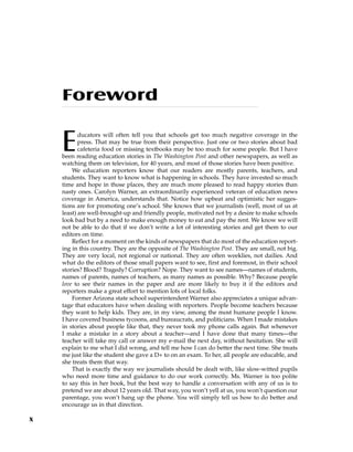 Foreword
Educators will often tell you that schools get too much negative coverage in the
press. That may be true from their perspective. Just one or two stories about bad
cafeteria food or missing textbooks may be too much for some people. But I have
been reading education stories in The Washington Post and other newspapers, as well as
watching them on television, for 40 years, and most of those stories have been positive.
We education reporters know that our readers are mostly parents, teachers, and
students. They want to know what is happening in schools. They have invested so much
time and hope in those places, they are much more pleased to read happy stories than
nasty ones. Carolyn Warner, an extraordinarily experienced veteran of education news
coverage in America, understands that. Notice how upbeat and optimistic her sugges-
tions are for promoting one’s school. She knows that we journalists (well, most of us at
least) are well-brought-up and friendly people, motivated not by a desire to make schools
look bad but by a need to make enough money to eat and pay the rent. We know we will
not be able to do that if we don’t write a lot of interesting stories and get them to our
editors on time.
Reflect for a moment on the kinds of newspapers that do most of the education report-
ing in this country. They are the opposite of The Washington Post. They are small, not big.
They are very local, not regional or national. They are often weeklies, not dailies. And
what do the editors of those small papers want to see, first and foremost, in their school
stories? Blood? Tragedy? Corruption? Nope. They want to see names—names of students,
names of parents, names of teachers, as many names as possible. Why? Because people
love to see their names in the paper and are more likely to buy it if the editors and
reporters make a great effort to mention lots of local folks.
Former Arizona state school superintendent Warner also appreciates a unique advan-
tage that educators have when dealing with reporters. People become teachers because
they want to help kids. They are, in my view, among the most humane people I know.
I have covered business tycoons, and bureaucrats, and politicians. When I made mistakes
in stories about people like that, they never took my phone calls again. But whenever
I make a mistake in a story about a teacher—and I have done that many times—the
teacher will take my call or answer my e-mail the next day, without hesitation. She will
explain to me what I did wrong, and tell me how I can do better the next time. She treats
me just like the student she gave a D+ to on an exam. To her, all people are educable, and
she treats them that way.
That is exactly the way we journalists should be dealt with, like slow-witted pupils
who need more time and guidance to do our work correctly. Ms. Warner is too polite
to say this in her book, but the best way to handle a conversation with any of us is to
pretend we are about 12 years old. That way, you won’t yell at us, you won’t question our
parentage, you won’t hang up the phone. You will simply tell us how to do better and
encourage us in that direction.
x
 