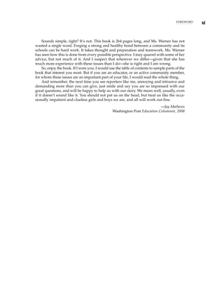 Sounds simple, right? It’s not. This book is 264 pages long, and Ms. Warner has not
wasted a single word. Forging a strong and healthy bond between a community and its
schools can be hard work. It takes thought and preparation and teamwork. Ms. Warner
has seen how this is done from every possible perspective. I may quarrel with some of her
advice, but not much of it. And I suspect that wherever we differ—given that she has
much more experience with these issues than I do—she is right and I am wrong.
So, enjoy the book. If I were you, I would use the table of contents to sample parts of the
book that interest you most. But if you are an educator, or an active community member,
for whom these issues are an important part of your life, I would read the whole thing.
And remember, the next time you see reporters like me, annoying and intrusive and
demanding more than you can give, just smile and say you are so impressed with our
good questions, and will be happy to help us with our story. We mean well, usually, even
if it doesn’t sound like it. You should not pat us on the head, but treat us like the occa-
sionally impatient and clueless girls and boys we are, and all will work out fine.
—Jay Mathews
Washington Post Education Columnist, 2008
xi
FOREWORD
 