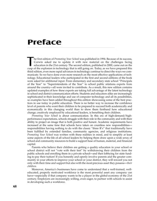 xii
Preface
The first edition of Promoting Your School was published in 1994. Because of its success,
Corwin asked me to update it with new material on the challenges facing
education in the 21st century. The second edition, published in 2000, came out on the
cusp of the explosion in technology that is still going on. Today, as we have prepared this
third edition, even more rapid advances in technology continue to direct the ways we com-
municate. So we have done even more research on the most effective applications of tech-
nology. Educational leaders who participated in the first and second editions of the book
were asked for additional input. From elementary and secondary state school “Principals
of the Year” to “Superintendents of the Year” to school public relations experts from
around the country—all were invited to contribute. As a result, this new edition contains
updated examples of how these experts are taking full advantage of the latest technology
in school and district communication efforts. Students and educators alike are increasingly
sophisticated in their knowledge and use of computer technology and all its possibilities,
so examples have been added throughout this edition showcasing some of the best prac-
tices in use today in public education. There is no better way to increase the confidence
level of parents who want their children to be prepared to succeed both academically and
economically in this changing world than to show them firsthand how educational
change, creatively employed by educational leaders, is benefiting their children.
Promoting Your School is about communication. In this era of high-demand/high-
performance expectations, schools struggle with their role in the community and with their
ability to project an image that is both positive and honest. Academic requirements have
increased at the same time that schools have taken on countless new responsibilities—
responsibilities having nothing to do with the classic “three R’s” that traditionally have
been fulfilled by extended families, community agencies, and religious institutions.
Promoting Your School was written with these realities in mind, and to simplify at least
some aspects of the life of all school leaders by helping them draw upon a wide array of
school and community resources to build a support base of human, material, and financial
capital.
Parents who believe their children are getting a quality education in your school or
school district will not “vote with their feet” by withdrawing their children from the
public schools and enrolling them in a private school—and then lobbying for state fund-
ing to pay their tuition! If you honestly and openly involve parents and the greater com-
munity in your efforts to improve your school or your district, they will reward you not
only with their time and support but also with the most precious asset they possess—their
children.
Moreover, America’s businesses have come to understand that a well-trained, well-
educated, properly motivated workforce is the most powerful asset any company can
have—especially if that company wants to be a player in the global economy of the 21st
century. Employers are increasingly willing, even eager, to partner with schools to assist
in developing such a workforce.
 